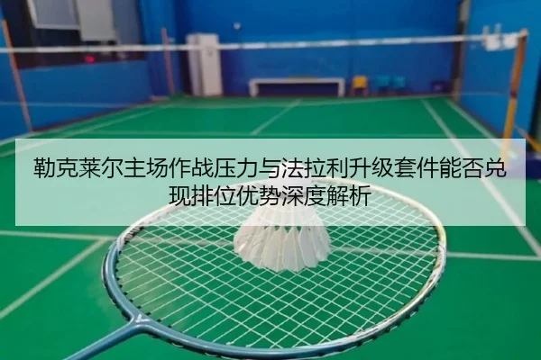 勒克莱尔主场作战压力与法拉利升级套件能否兑现排位优势深度解析