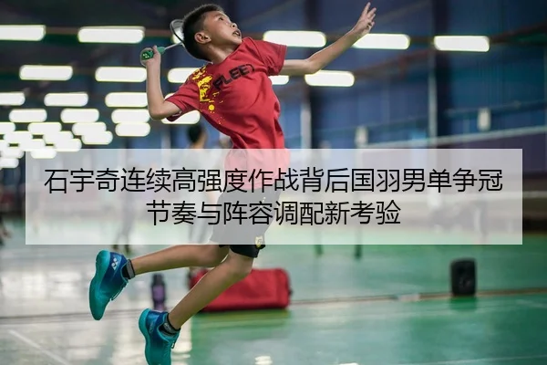 石宇奇连续高强度作战背后国羽男单争冠节奏与阵容调配新考验